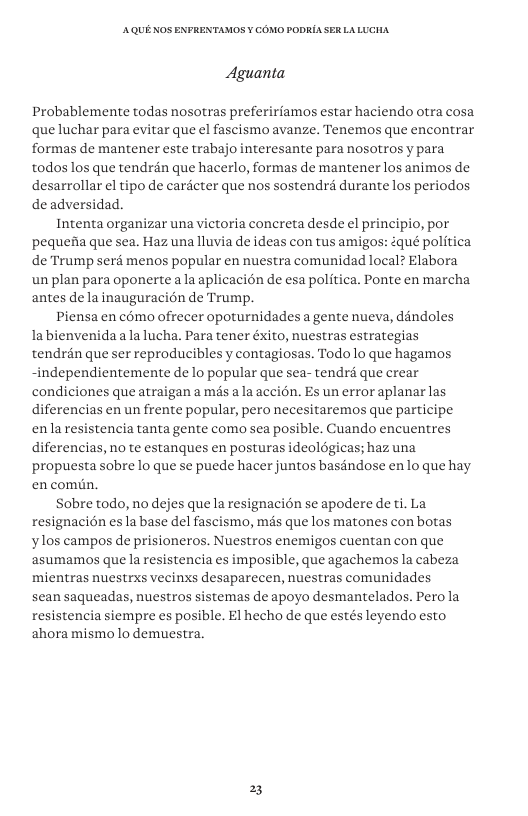 AQUE KOS ENFRENTAMOS ¥ COMO PODRIA SER LALUCHA Aguanta Probablemente todas nosotras prefeririamos estar haciendo otra cosa que luchar para evitar que el fascismo avanze. Tenemos que encontrar formas de mantener este trabajo interesante para nosotros y para todos los que tendran que hacerlo, formas de mantener los animos de desarrollar el tipo de cardcter que nos sostendrd durante los periodos de adversidad. Intenta organizar una victoria concreta desde el principio, por pequedia que sea. Haz una lluvia de ideas con tus amigos: qué politica de Trump seré menos popular en nuestra comunidad local? Elabora un plan para oponerte a la aplicacién de esa politica. Ponte en marcha antes de la inauguracion de Trump. Piensa en c6mo ofrecer opoturnidades a gente nueva, ddndoles labienvenida ala lucha. Para tener éxito, nuestras estrategias tendrén que ser reproducibles y contagiosas. Todo o que hagamos -independientemente de lo popular que sea- tendré que crear condiciones queatraigan a més a la accién. Es un error aplanar las diferencias en un frente popular, pero necesitaremos que participe enlaresistencia tanta gente como sea posible. Guando encuentres diferencias, no te estanques en posturas ideolégicas; haz una propuesta sobre lo que se puede hacer juntos baséndose enlo que hay en comn. Sobre todo, no dejes que la resignacion se apodere de ti. La resignacion esla base del fascismo, més que los matones con botas ylos campos de prisioneros. Nuestros enemigos cuentan con que asumamos que la resistencia es imposible, que agachemos la cabeza mientras nuestrxs vecinxs desaparecen, nuestras comunidades sean saqueadas, nuestros sistemas de apoyo desmantelados. Pero la resistencia siempre s posible. El hecho de que estés leyendo esto ahora mismolo demuestra. 2